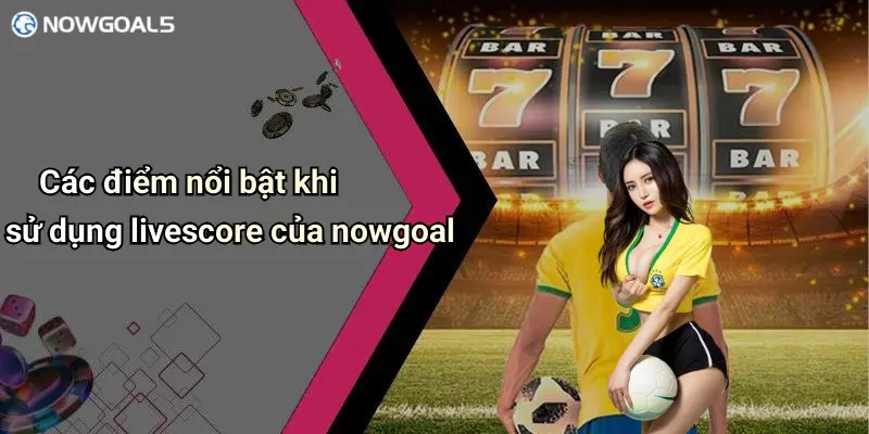 Các điểm nổi bật khi sử dụng livescore của nowgoal