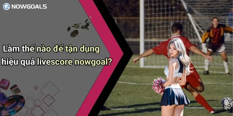 Làm thế nào để tận dụng hiệu quả livescore nowgoal?