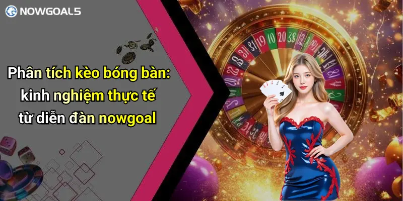 Phân tích kèo bóng bàn: kinh nghiệm thực tế từ diễn đàn nowgoal